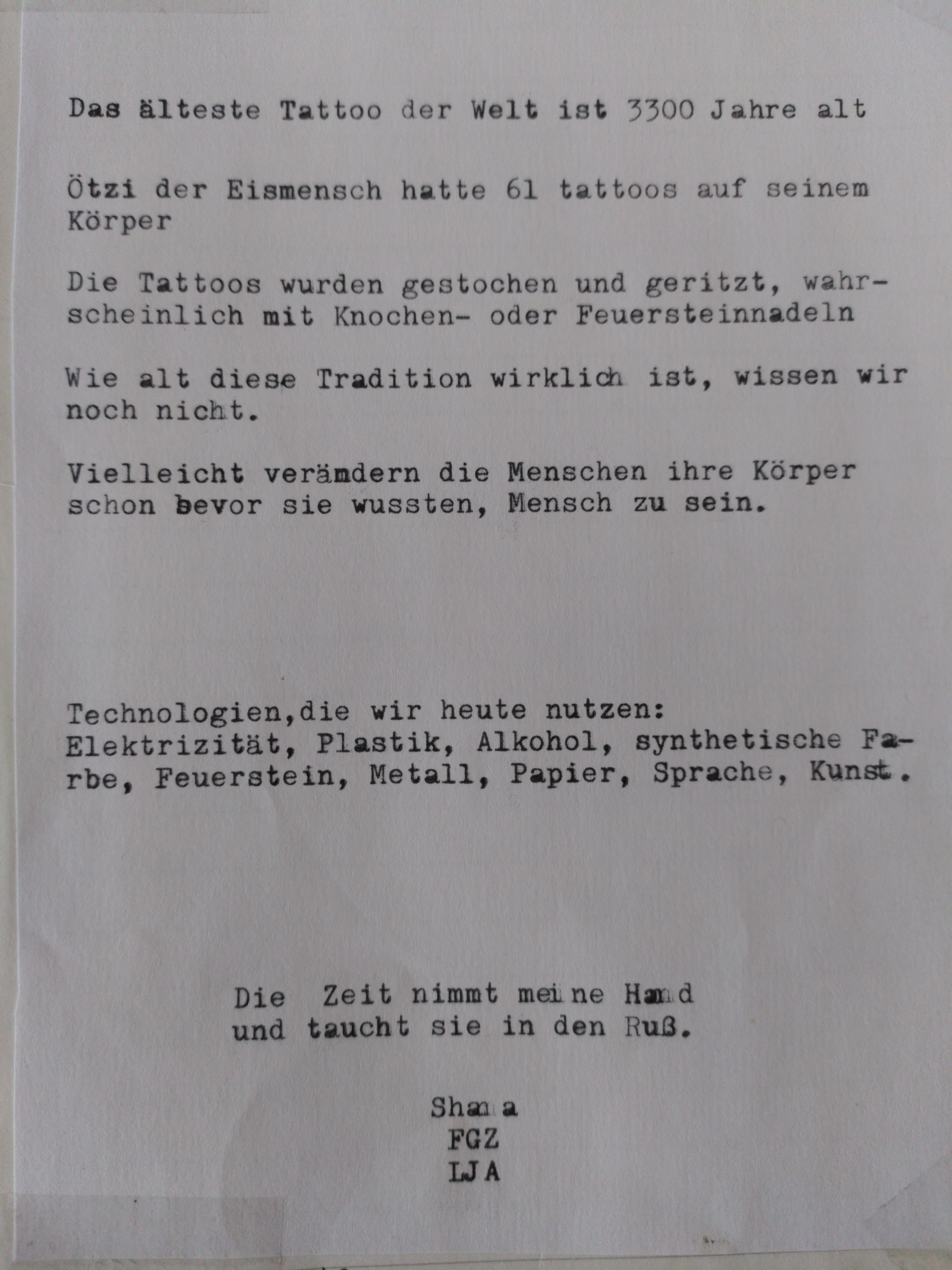 Das älteste Tattoo der Welt ist 3300 Jahre alt. Ötzi der Eismensch hatte 61 Tattoos auf seinem Körper. Die Tattoos wurden gestochen und geritzt, wahrscheinlich mit Knochen- oder Feuersteinnadeln. Wie alt diese Tradition wirklich ist, wiseen wir noch nicht. Vielleicht verändern die Menschen ihre Körper schon bevor sie wussten, Menschen zu sein. Technologien, die wir heute nutzen: Elektrizität, Plastik, Alkohol, synthetische Farbe, Feuerstein, Metall, Papier, Sprache, Kunst. Die Zeit nimmt meine Hand und taucht sie in den Ruß. Shana, FGZ, LJA.